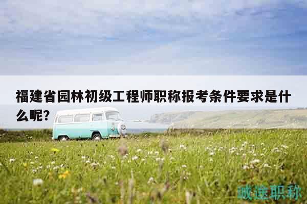 福建省园林初级工程师职称报考条件要求是什么呢？