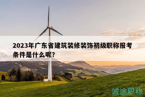 2023年广东省建筑装修装饰初级职称报考条件是什么呢？