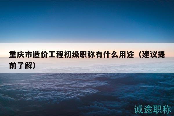 重庆市造价工程初级职称有什么用途（建议提前了解）