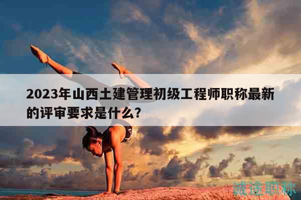 2023年山西土建管理初级工程师职称最新的评审要求是什么？