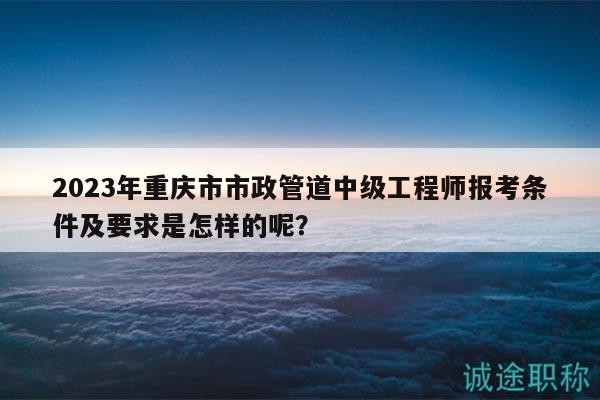 2023年重庆市市政管道中级工程师报考条件及要求是怎样的呢？