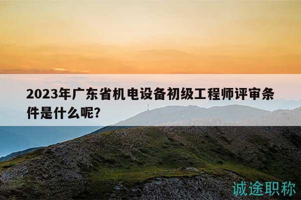 2023年广东省机电设备初级工程师评审条件是什么呢？