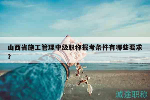 山西省施工管理中级职称报考条件有哪些要求？