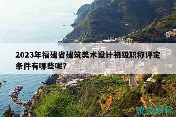 2023年福建省建筑美术设计初级职称评定条件有哪些呢？