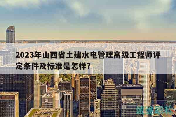 2023年山西省土建水电管理高级工程师评定条件及标准是怎样？
