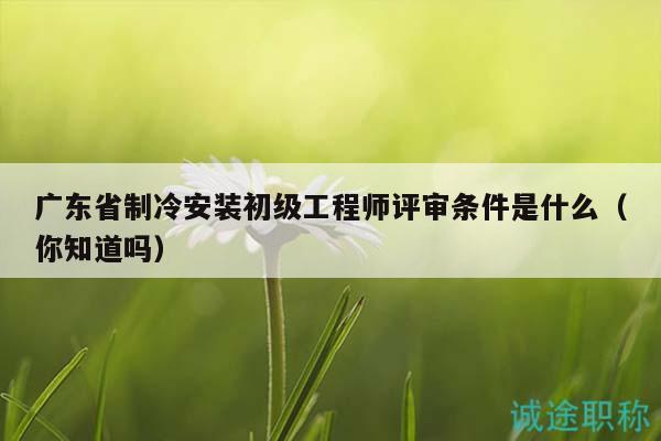 广东省制冷安装初级工程师评审条件是什么（你知道吗）