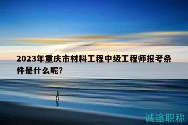 2023年重庆市材料工程中级工程师报考条件是什么呢？