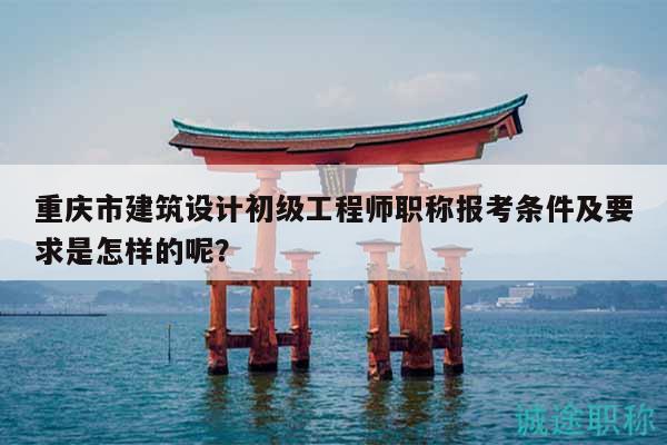 重庆市建筑设计初级工程师职称报考条件及要求是怎样的呢？