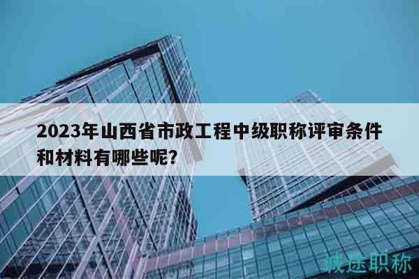 2023年山西省市政工程中级职称评审条件和材料有哪些呢？