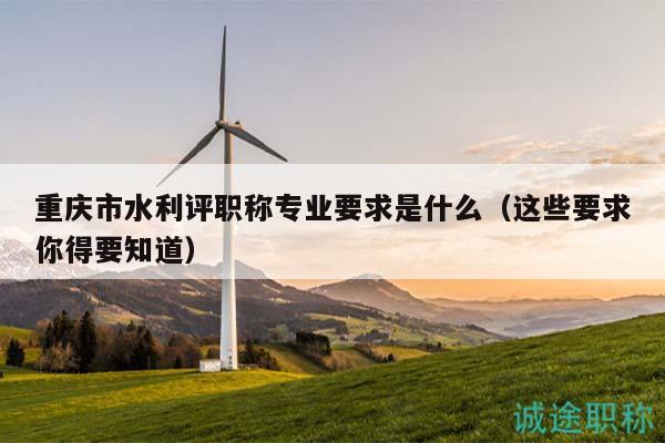 重庆市水利评职称专业要求是什么（这些要求你得要知道）