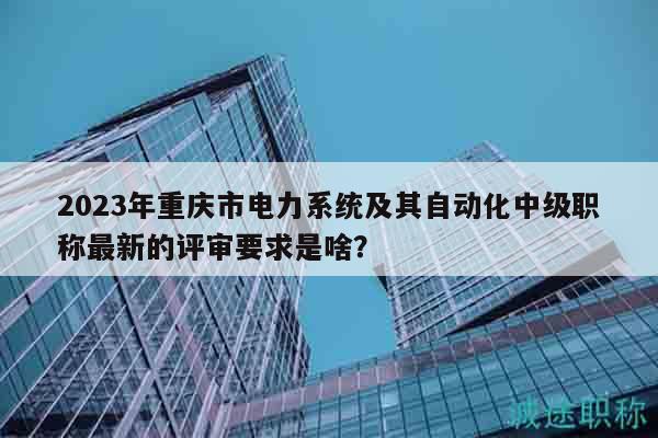 2023年重庆市电力系统及其自动化中级职称最新的评审要求是啥？