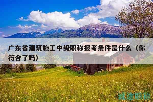 广东省建筑施工中级职称报考条件是什么（你符合了吗）