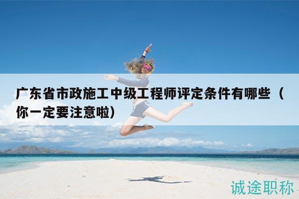 广东省市政施工中级工程师评定条件有哪些（你一定要注意啦）
