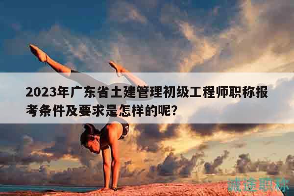 2023年广东省土建管理初级工程师职称报考条件及要求是怎样的呢？