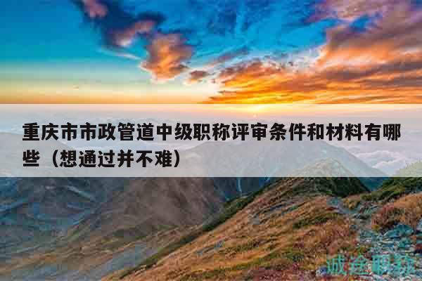 重庆市市政管道中级职称评审条件和材料有哪些（想通过并不难）