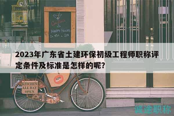 2023年广东省土建环保初级工程师职称评定条件及标准是怎样的呢？