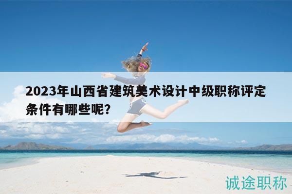 2023年山西省建筑美术设计中级职称评定条件有哪些呢？