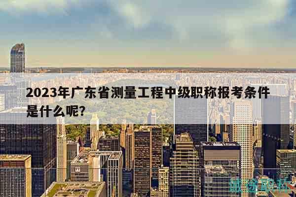 2023年广东省测量工程中级职称报考条件是什么呢？