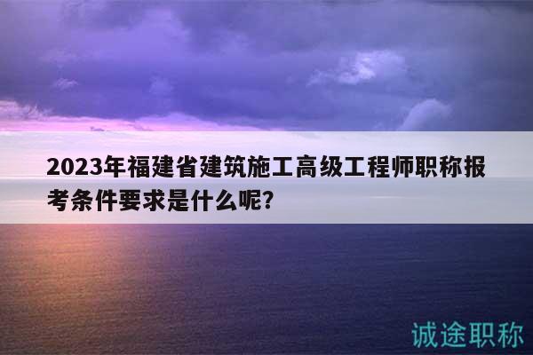 2023年福建省建筑施工高级工程师职称报考条件要求是什么呢？