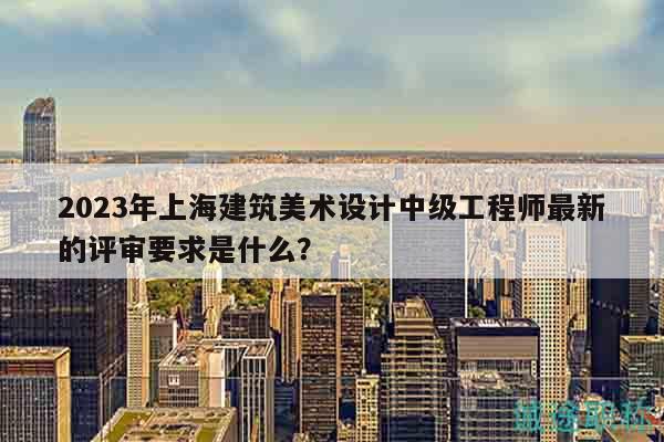 2023年上海建筑美术设计中级工程师最新的评审要求是什么？