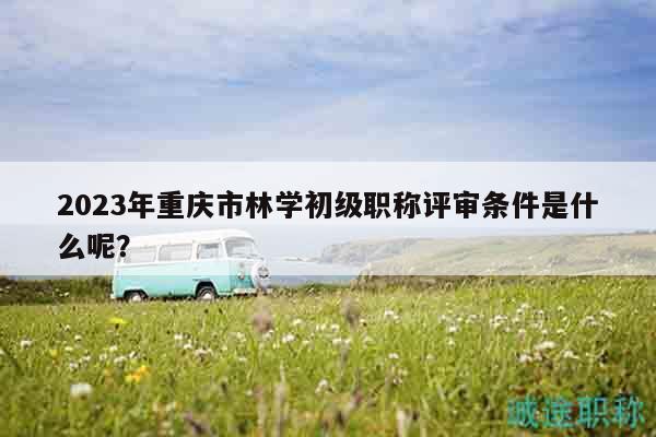 2023年重庆市林学初级职称评审条件是什么呢？