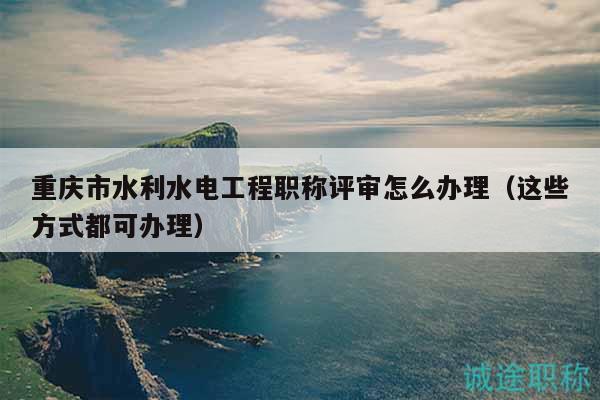 重庆市水利水电工程职称评审怎么办理（这些方式都可办理）