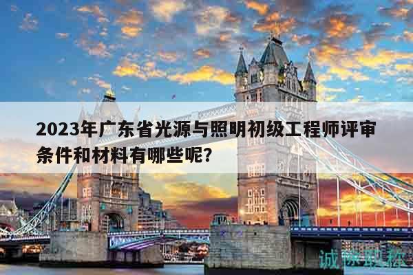 2023年广东省光源与照明初级工程师评审条件和材料有哪些呢？