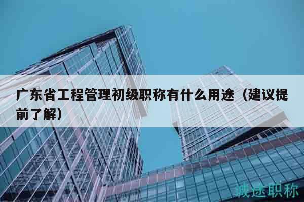 广东省工程管理初级职称有什么用途（建议提前了解）