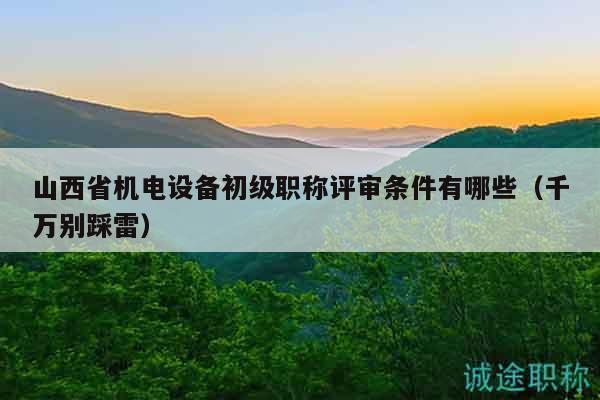 山西省机电设备初级职称评审条件有哪些（千万别踩雷）