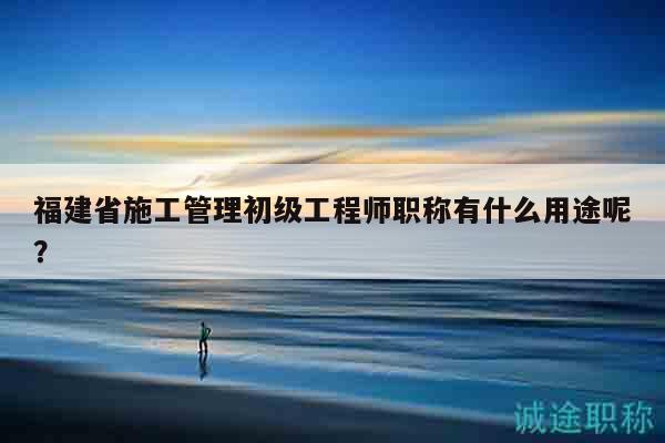 福建省施工管理初级工程师职称有什么用途呢？