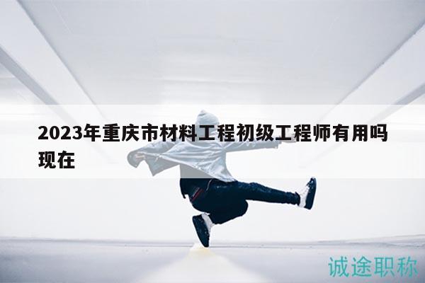 2023年重庆市材料工程初级工程师有用吗现在