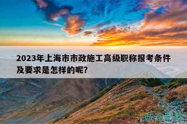 2023年上海市市政施工高级职称报考条件及要求是怎样的呢？