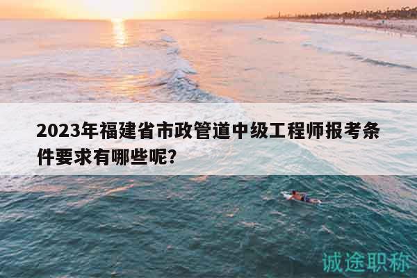 2023年福建省市政管道中级工程师报考条件要求有哪些呢？