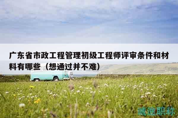 广东省市政工程管理初级工程师评审条件和材料有哪些（想通过并不难）