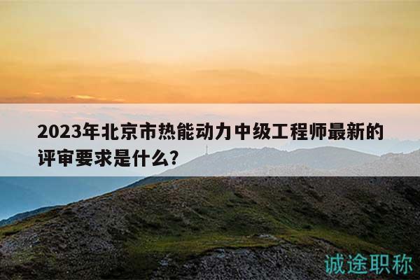 2023年北京市热能动力中级工程师最新的评审要求是什么？