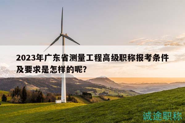 2023年广东省测量工程高级职称报考条件及要求是怎样的呢？
