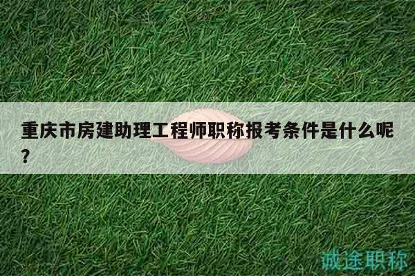 重庆市房建助理工程师职称报考条件是什么呢？