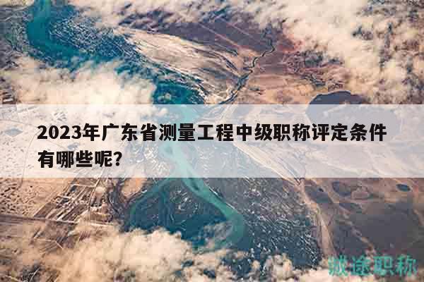2023年广东省测量工程中级职称评定条件有哪些呢？