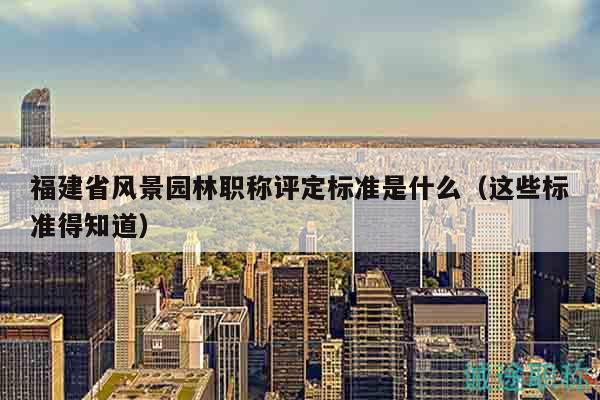 福建省风景园林职称评定标准是什么（这些标准得知道）