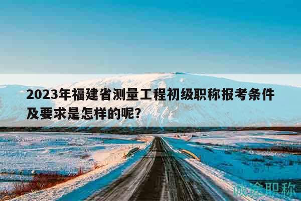 2023年福建省测量工程初级职称报考条件及要求是怎样的呢？