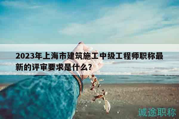 2023年上海市建筑施工中级工程师职称最新的评审要求是什么？