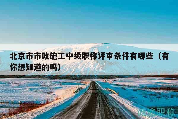 北京市市政施工中级职称评审条件有哪些（有你想知道的吗）