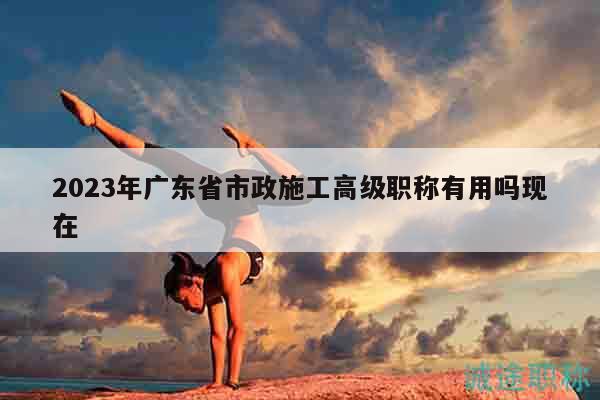 2023年广东省市政施工高级职称有用吗现在