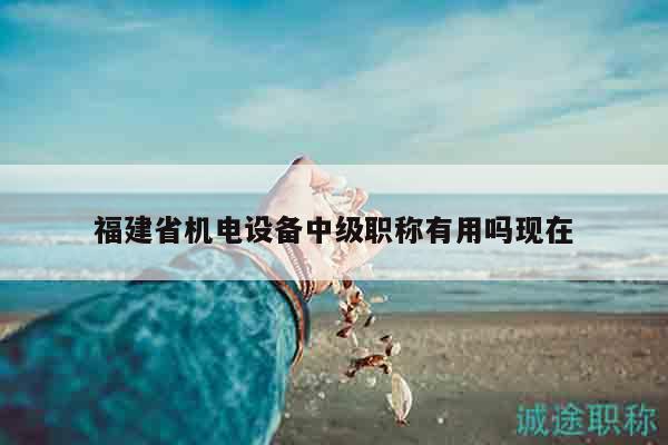 福建省机电设备中级职称有用吗现在