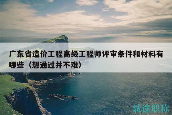 广东省造价工程高级工程师评审条件和材料有哪些（想通过并不难）