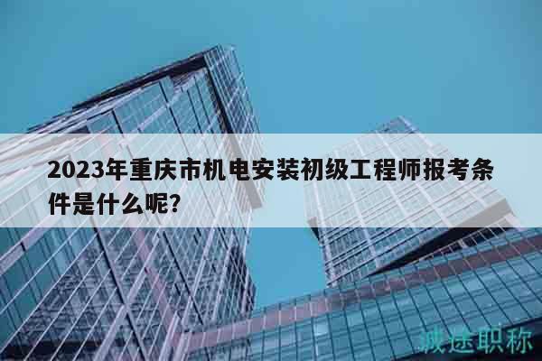 2023年重庆市机电安装初级工程师报考条件是什么呢？