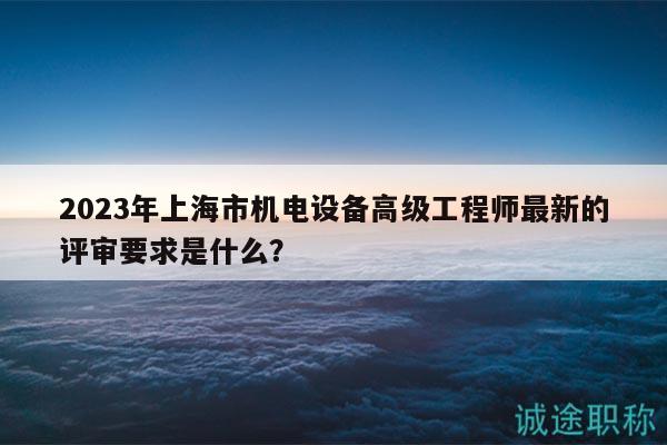 2023年上海市机电设备高级工程师最新的评审要求是什么？