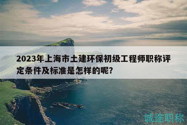 2023年上海市土建环保初级工程师职称评定条件及标准是怎样的呢？