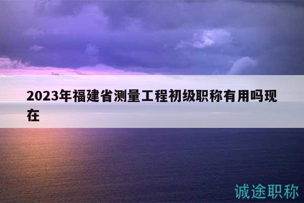 2023年福建省测量工程初级职称有用吗现在