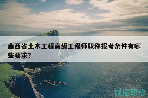 山西省土木工程高级工程师职称报考条件有哪些要求？